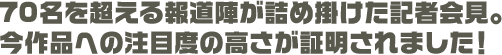 70名を超える報道陣が詰め掛けた記者会見。今作品への注目度の高さが証明されました！