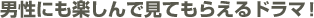 男性にも楽しんで見てもらえるドラマ！