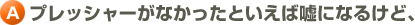 A.プレッシャーがなかったといえば嘘になるけど、