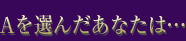 Aを選んだあなたは…