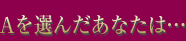 Aを選んだあなたは…