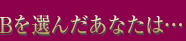 Bを選んだあなたは…