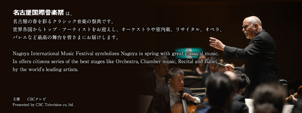 名古屋国際音楽祭は名古屋の春を彩るクラシック音楽の祭典です。世界各国からトップ・アーティストをお迎えし、オーケストラや室内楽、リサイタル、オペラ、バレエなど最高の舞台を皆さまにお届けします。Nagoya Intarnational Music Festival symbolizes Nagoya in spring with great classical music.In offiers citizens series of the best stages like Orehestra,Chamber music,Recital and Ballet by the world’s leading artists.
