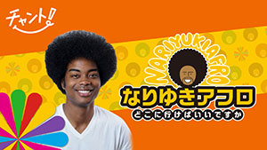 なりゆきアフロ (「チャント!」にて毎週金曜放送)