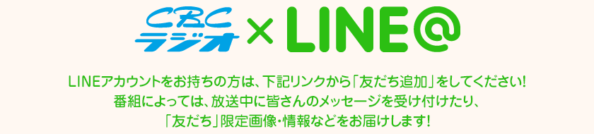 CBCラジオがLINE@はじめました！LINEアカウントをお持ちの方は、下記リンクから「友だち追加」をしてください！
番組によっては、放送中に皆さんのメッセージを受け付けたり、「友だち」限定画像・情報などをお届けします！