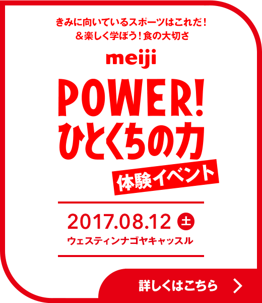 きみに向いているスポーツはこれだ!&楽しく学ぼう!食の大切さ meiji POWER!ひとくちの力 体験イベント 2017.08.12(土) ウェスティンナゴヤキャッスル 詳しくはこちら