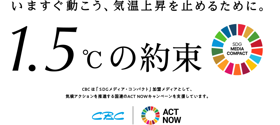 いますぐ動こう、気温上昇を止めるために。1.5℃の約束 CBCは「SDGメディア・コンパクト」加盟メディアとして、 気候アクションを推進する国連のACT NOWキャンペーンを支援しています。