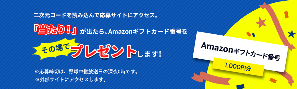 二次元コードを読み込んで応募サイトにアクセス。「当たり！」が出たら、Amazonギフト券のコードをその場でプレゼントします！※応募締切は、野球中継放送日の深夜0時です。※外部サイトにアクセスします。