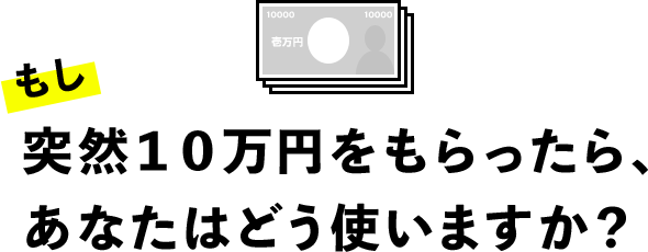 もし突然10万円をもらったら、あなたはどう使いますか？