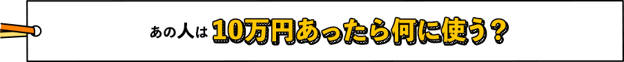 あの人は10万円あったら何に使う？