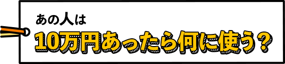 あの人は10万円あったら何に使う？