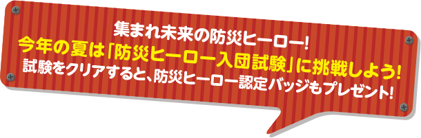 集まれ未来の防災ヒーロー！今年の夏は「防災ヒーロー入団試験」に挑戦しよう！試験をクリアすると、防災ヒーロー認定バッジもプレゼント！