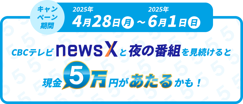 キャンペーン期間　2025年4月28日（月）～2025年6月1日（日）CBCテレビnewsXと夜の番組を見続けると現金5万円があたるかも！