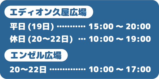 ＜エディオン久屋広場＞平日（19日）15:00～20:00　休日（20～22日）　10:00～19:00　＜エンゼル広場＞20～22日  10:00～17:00