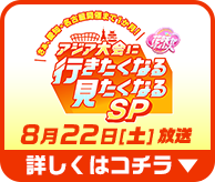 アジア大会に行きたくなる見たくなるSP　8月22日（土）放送　詳しくはコチラ