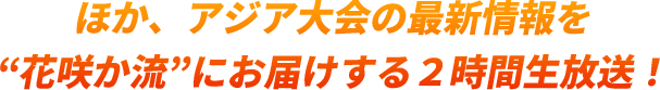 ほか、アジア大会の最新情報を“花咲か流”にお届けする２時間生放送！