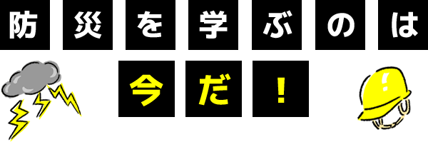 防災を学ぶのは今だ！