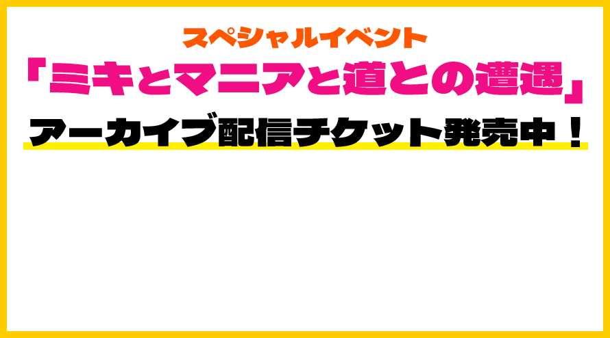 スペシャルイベント「ミキとマニアと道との遭遇」アーカイブ配信チケット発売中！