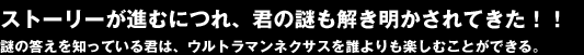 ストーリーが進むにつれ、君のなぞも解き明かされてきた！！