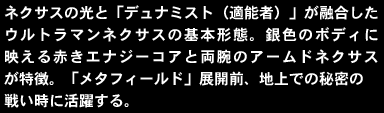 ネクサスの光と「デュナミスト（適能者）」が融合したウルトラマンネクサスの基本形態。銀色のボディに映える赤きエナジーコアと両腕のアームドネクサスが特徴。「メタフィールド」展開前、地上での秘密の戦い時に活躍する。