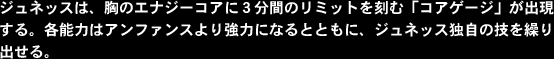 ジュネッスは、胸のエナジーコアに３分間のリミットを刻む「コアゲージ」が出現する。各能力はアンファンスより強力になるとともに、ジュネッス独自の技を繰り出せる。
